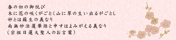 春の初の御悦び木に花の咲くがごとく山に草の生い出るがごとし妙とは蘇生の義なり南無妙法蓮華経と申すはよみがえる義なり(宗祖日蓮大聖人のお言葉）